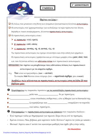 Γ΄ΔΗΜΟΤΙΚΟΥ
ΓΛΩΣΣΑ
 Συμπληρώνω τις παρακάτω προτάσεις με τις κατάλληλες προσωπικές αντωνυμίες :
 ___________________ μιλώ και ___________________ δε με προσέχεις.
 «___________________ είναι σπουδαίος άνθρωπος», είπε η Μαρία για το δάσκαλό της.
 ___________________ ζωγραφίζουμε και ___________________ ετοιμάζουν το ταμπλό.
 ___________________ εκεί κάτω, προσέχετε.
 Υπογραμμίζω τις προσωπικές αντωνυμίες με κόκκινο στον παρακάτω διάλογο :
- Εγώ προτιμώ γάλα με δημητριακά για πρωινό. Ξέρω ότι κι εσύ το προτιμάς.
- Εμένα εννοείς ; Ναι, βέβαια, μου αρέσουν πολύ. Εσένα σ’ αρέσει το γάλα με κακάο ;
- Φυσικά ! Αρέσει και σ’ αυτόν τον καινούριο μαθητή που ήρθε χθες στην τάξη.
Πρέπει να ξέρω :
 Οι λέξεις που μπαίνουν στη θέση των ονομάτων (ουσιαστικών) λέγονται αντωνυμίες.
 Οι αντωνυμίες που χρησιμοποιούμε για να δείξουμε τα τρία πρόσωπα του λόγου,
δηλαδή σε ποιον αναφερόμαστε, λέγονται προσωπικές αντωνυμίες .
 Οι προσωπικές αντωνυμίες είναι :
 α΄ πρόσωπο : εγώ, εμείς
 β΄ πρόσωπο : εσύ, εσείς
 γ΄ πρόσωπο : αυτός, -ή, -ό, αυτοί, -ές, -ά
Τις προσωπικές αντωνυμίες τις έχουμε συναντήσει και στην κλίση των ρημάτων.
Οι προσωπικές αντωνυμίες γράφονται και με σύντομες μορφές όπως μου, σου, του,
κ.ά. που λέγονται αλλιώς και αδύνατοι τύποι των προσωπικών αντωνυμιών.
ΠΡΟΣΟΧΗ ! Δεν πρέπει να μπερδεύουμε τους αδύνατους τύπους των προσωπικών
αντωνυμιών με τα αόριστα άρθρα.
π.χ. Του είπα να τραγουδήσει. (του → αυτού)
Το σακάκι του Κώστα είναι υπέροχο. (του → οριστικό άρθρο, γεν. ενικού)
Διαβάζω πώς κλίνονται οι προσωπικές αντωνυμίες στη σελίδα 23 του
βιβλίου μου.
Λία Φωσκόλου
Επιμέλεια επανάληψης: Χρήστος Χαρμπής http://kritiria.blogspot.gr σελ.32
 