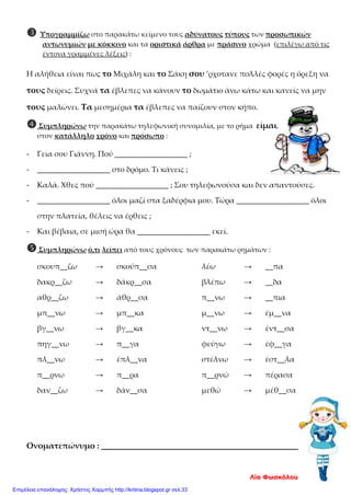  Υπογραμμίζω στο παρακάτω κείμενο τους αδύνατους τύπους των προσωπικών
αντωνυμιών με κόκκινο και τα οριστικά άρθρα με πράσινο χρώμα (επιλέγω από τις
έντονα γραμμένες λέξεις) :
Η αλήθεια είναι πως το Μιχάλη και το Σάκη σου ’ρχοτανε πολλές φορές η όρεξη να
τους δείρεις. Συχνά τα έβλεπες να κάνουν το δωμάτιο άνω κάτω και κανείς να μην
τους μαλώνει. Τα μεσημέρια τα έβλεπες να παίζουν στον κήπο.
Συμπληρώνω την παρακάτω τηλεφωνική συνομιλία, με το ρήμα είμαι,
στον κατάλληλο χρόνο και πρόσωπο :
- Γεια σου Γιάννη. Πού ___________________ ;
- ___________________ στο δρόμο. Τι κάνεις ;
- Καλά. Χθες πού ___________________ ; Σου τηλεφωνούσα και δεν απαντούσες.
- ___________________ όλοι μαζί στα ξαδέρφια μου. Τώρα ___________________ όλοι
στην πλατεία, θέλεις να έρθεις ;
- Και βέβαια, σε μισή ώρα θα ___________________ εκεί.
Συμπληρώνω ό,τι λείπει από τους χρόνους των παρακάτω ρημάτων :
σκουπ__ζω → σκούπ__σα λέω → __πα
δακρ__ζω → δάκρ__σα βλέπω → __δα
αθρ__ζω → άθρ__σα π__νω → __πια
μπ__νω → μπ__κα μ__νω → έμ__να
βγ__νω → βγ__κα ντ__νω → έντ__σα
πηγ__νω → π__γα φεύγω → έφ__γα
πλ__νω → έπλ__να στέλνω → έστ__λα
π__ρνω → π__ρα π__ρνώ → πέρασα
δαν__ζω → δάν__σα μεθώ → μέθ__σα
Ονοματεπώνυμο : ______________________________________
Λία Φωσκόλου
Επιμέλεια επανάληψης: Χρήστος Χαρμπής http://kritiria.blogspot.gr σελ.33
 