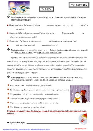 Γ΄ΔΗΜΟΤΙΚΟΥ
ΓΛΩΣΣΑ
 Συμπληρώνω τις παρακάτω προτάσεις με τις κατάλληλες προσωπικές αντωνυμίες
(αδύνατους τύπους) :
 Όταν ζητώ το μολύβι σου, θέλω να _______ το δίνεις αμέσως, γιατί κι εγώ _______ δίνω ό,τι
_______ ζητήσεις.
 Φωτεινή, ψάξε να βρεις τις συμμαθήτριές σου, κι αν _______ βρεις, φώναξέ _______ να
’ρθουν να παίξουμε όλοι μαζί !
 Θα έρθω σε λιγάκι στην τάξη σας να _______ ανακοινώσω τα ευχάριστα νέα !
 _______ δείξατε τόση αγάπη ! _______ ευχαριστώ πολύ !
 Υπογραμμίζω στο παρακάτω κείμενο, τους δυνατούς τύπους με κόκκινο και με μπλε
τους αδύνατους τύπους των προσωπικών αντωνυμιών:
Εγώ του είπα ότι τον ζήτησες, αλλά αυτός δε μου έδωσε σημασία. Εσύ τηλεφώνησέ του
τώρα και πες του ότι εμείς δεν μπορούμε να τον περιμένουμε άλλο, γιατί το παράκανε. Να
πει της αδελφής του να φέρει την κιθάρα να μας παίξει κανένα τραγούδι. Την περασμένη
φορά που την είχε φέρει, μας διασκέδασε αρκετά. Δεν παίζει μόνο κιθάρα. Ξέρω ότι και στο
βιολί τα καταφέρνει αυτή μια χαρά.
 Υπογραμμίζω στο παρακάτω κείμενο τους αδύνατους τύπους των προσωπικών
αντωνυμιών με κόκκινο και τα οριστικά άρθρα με πράσινο χρώμα :
 Είδα τον Πέτρο. Τον είδα που έπαιζε στο πάρκο.
 Συνάντησα την Ελένη και τη ρώτησα από πού πήρε την τσάντα της.
 Τη γιαγιά την πήγαν στο νοσοκομείο, γιατί αρρώστησε.
 Τους έδωσαν τα δώρα και τους ευχήθηκαν καλή χρονιά.
 Τις στολές τους τις έραψαν στη μοδίστρα της γειτονιάς.
 Της Ελένης της αρέσουν πολύ τα γλυκά.
Θυμάμαι : Οι αντωνυμίες βρίσκονται δίπλα σε ρήματα, ενώ τα άρθρα σε ουσιαστικά ή
επίθετα !
Ονοματεπώνυμο : ______________________________________
Λία ΦωσκόλουΕπιμέλεια επανάληψης: Χρήστος Χαρμπής http://kritiria.blogspot.gr σελ.34
 