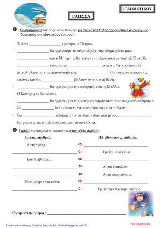 Γ΄ΔΗΜΟΤΙΚΟΥ
ΓΛΩΣΣΑ
 Συμπληρώνω τον παρακάτω διάλογο με τις κατάλληλες προσωπικές αντωνυμίες
(δυνατούς και αδύνατους τύπους) :
- Τι λέτε __________________ ; ρώτησε ο Πέτρος.
- __________________ θα γράψουμε το κύριο άρθρο της εφημερίδας μας.
__________________ και ο Μπάμπης θα κάνετε το εξωτερικό ρεπορτάζ. Όταν θα
__________________ έτοιμοι, να __________________ το πείτε. Τα κορίτσια θα
ασχοληθούν με την εικονογράφηση. __________________ θα συγκεντρώσουν τις
εικόνες και θα __________________ βάλουν στη σωστή θέση.
- __________________ θα γράψω για την εκδρομή, είπε η Στέλλα.
- Ο Σωτήρης τι θα κάνει ;
- __________________ θα γράψει για τη θεατρική παράσταση που παρακολουθήσαμε.
- Σε __________________ δε θα δώσετε να κάνω τίποτα ; είπε η Καίτη.
- Για __________________ αφήσαμε το πιο διασκεδαστικό μέρος. __________________
θα γράψεις τις σπαζοκεφαλιές και τα ανέκδοτα.
 Γράφω τις παρακάτω προτάσεις στον άλλο αριθμό :
Ενικός αριθμός Πληθυντικός αριθμός
Αυτή τρέχει.  ________________________________________
________________________________________  Εμείς μιλούσαμε.
Εσύ διαβάζεις ;  ________________________________________
________________________________________  Αυτοί έπαιζαν.
________________________________________  Αυτά κοιμούνται.
Μου μίλησε για σένα.  ________________________________________
________________________________________  Εμείς προσέχουμε αυτούς.
Ονοματεπώνυμο : _________________________________
Λία ΦωσκόλουΕπιμέλεια επανάληψης: Χρήστος Χαρμπής http://kritiria.blogspot.gr σελ.35
 