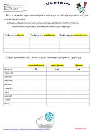 Όνομα_______________
Επώνυμο_____________
Hμ/νία 15-1-2010
1.Βάλε τα παρακάτω ρήματα συναισθημάτων ανάλογα με τη συλλαβή στην οποία τονίζονται
στην κατάλληλη στήλη.
χαίρομαι,λυπάμαι,διασκεδάζω,χαμογελώ,τρομάζω,ντρέπομαι,συμπαθώ,ανησυχώ,
ευχαριστιέμαι,ξεκαρδίζομαι,αντιπαθώ,θυμώνω,θλίβομαι,αγχώνομαι
2.Χώρισε τις παρακάτω λέξεις σε συλλαβές και τοποθέτησε τις στην κατάλληλη στήλη.
προπαραλήγουσα παραλήγουσα λήγουσα
θάλασσα θά λασ σα
χειμώνας
περπατώ
μάλλινος
φύτρωσε
πύραυλος
χέρια
αστραπή
δοχείο
άδειος
Τονίζονται στη λήγουσα Τονίζονται στην παραλήγουσα Τονίζονται στην προπαραλήγουσα
Λία ΦωσκόλουΕπιμέλεια επανάληψης: Χρήστος Χαρμπής http://kritiria.blogspot.gr σελ.37
 