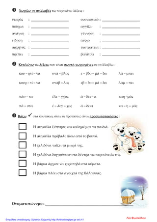  Χωρίζω σε συλλαβές τις παρακάτω λέξεις :
νεαρός : ______________________ ουσιαστικό : ______________________
ποίημα : ______________________ αγγίζω : ______________________
ανάγκη : ______________________ γέννηση : ______________________
είδηση : ______________________ αύριο : ______________________
αρχηγός : ______________________ εκστρατεία : ______________________
πρέπει : ______________________ βαλίτσα : ______________________
 Κυκλώνω τις λέξεις που είναι σωστά χωρισμένες σε συλλαβές :
κου – ρτί – να στά – βλος ε – βδο – μά – δα λά – μπει
κουρ – τί – να στάβ – λος εβ – δο – μά – δα λάμ – πει
πάσ – τα έλε – γχος ά – δει – α καη –μός
πά – στα έ – λεγ – χος ά – δεια κα – η – μός
 Βάζω  στα κουτάκια, όταν οι προτάσεις είναι προσωποποιήσεις :
Η αυγούλα ξύπνησε και καλημέρισε τα παιδιά.
Η αυγούλα πρόβαλε πίσω από το βουνό.
Η χελιδόνα ταΐζει τα μικρά της.
Η χελιδόνα διηγούνταν στα δέντρα τις περιπέτειές της.
Η βάρκα άρχισε να χοροπηδά στα κύματα.
Η βάρκα πλέει στα ανοιχτά της θάλασσας.
Ονοματεπώνυμο : ______________________________________
Λία ΦωσκόλουΕπιμέλεια επανάληψης: Χρήστος Χαρμπής http://kritiria.blogspot.gr σελ.41
 