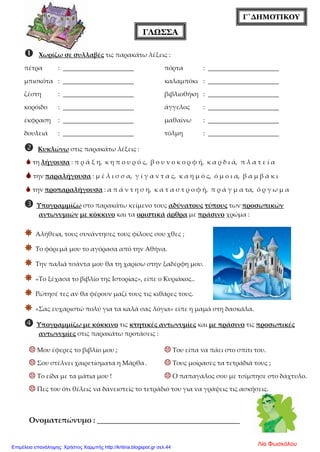 Γ΄ΔΗΜΟΤΙΚΟΥ
ΓΛΩΣΣΑ
 Χωρίζω σε συλλαβές τις παρακάτω λέξεις :
πέτρα : ______________________ πόρτα : ______________________
μπισκότα : ______________________ καλαμπόκι : ______________________
ζέστη : ______________________ βιβλιοθήκη : ______________________
κορόιδο : ______________________ άγγελος : ______________________
έκφραση : ______________________ μαθαίνω : ______________________
δουλειά : ______________________ τόλμη : ______________________
 Κυκλώνω στις παρακάτω λέξεις :
 τη λήγουσα : π ρ ά ξ η, κ η π ο υ ρ ό ς, β ο υ ν ο κ ο ρ φ ή, κ α ρ δ ι ά, π λ α τ ε ί α
 την παραλήγουσα : μ έ λ ι σ σ α, γ ί γ α ν τ α ς, κ α η μ ό ς, ό μ ο ι α, β α μ β ά κ ι
 την προπαραλήγουσα : α π ά ν τ η σ η, κ α τ α σ τ ρ ο φ ή, π ρ ά γ μ α τα, ό ρ γ ω μ α
 Υπογραμμίζω στο παρακάτω κείμενο τους αδύνατους τύπους των προσωπικών
αντωνυμιών με κόκκινο και τα οριστικά άρθρα με πράσινο χρώμα :
 Αλήθεια, τους συνάντησες τους φίλους σου χθες ;
 Το φόρεμά μου το αγόρασα από την Αθήνα.
 Την παλιά τσάντα μου θα τη χαρίσω στην ξαδέρφη μου.
 «Το ξέχασα το βιβλίο της Ιστορίας», είπε ο Κυριάκος..
 Ρώτησέ τες αν θα φέρουν μαζί τους τις κιθάρες τους.
 «Σας ευχαριστώ πολύ για τα καλά σας λόγια» είπε η μαμά στη δασκάλα.
 Υπογραμμίζω με κόκκινο τις κτητικές αντωνυμίες και με πράσινο τις προσωπικές
αντωνυμίες στις παρακάτω προτάσεις :
 Μου έφερες το βιβλίο μου ;  Του είπα να πάει στο σπίτι του.
 Σου στέλνει χαιρετίσματα η Μάρθα.  Τους μοίρασες τα τετράδιά τους ;
 Το είδα με τα μάτια μου !  Ο παπαγάλος σου με τσίμπησε στο δάχτυλο.
 Πες του ότι θέλεις να δανειστείς το τετράδιό του για να γράψεις τις ασκήσεις.
Ονοματεπώνυμο : ______________________________________
Λία ΦωσκόλουΕπιμέλεια επανάληψης: Χρήστος Χαρμπής http://kritiria.blogspot.gr σελ.44
 