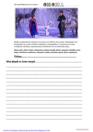 7β Ο χιονάνθρωπος και το κορίτσι
Φτιάξε μια φανταστική ιστορία με τους ήρωες που βλέπεις στην εικόνα. Περιέγραψέ τους.
Περιέγραψε και το τοπίο. Φτιάξε τουλάχιστον 5 παραγράφους. Το κείμενό σου να έχει
τουλάχιστον 120 λέξεις. Χρησιμοποίησε οπωσδήποτε και τις ακόλουθες λέξεις:
Δάσος, χιόνι, έλατα, πάγος, πατημασιές, μπέρτα, σκουφί, γάντια, μαγεμένο, έλκηθρο, μύτη,
νύχτα, επικίνδυνο, κατάλευκο, παγωμένο, παλάτι, μονοπάτι, φωτιά, ζέστη, απρόσμενο
Τίτλος:………………………………………………………………………
Μια φορά κι έναν καιρό………………………………………………………………
………………………………………………………………………………………………………
………………………………………………………………………………………………………
………………………………………………………………………………………………………
………………………………………………………………………………………………………
………………………………………………………………………………………………………
………………………………………………………………………………………………………
………………………………………………………………………………………………………
………………………………………………………………………………………………………
………………………………………………………………………………………………………
………………………………………………………………………………………………………
………………………………………………………………………………………………………
………………………………………………………………………………………………………
………………………………………………………………………………………………………
………………………………………………………………………………………………………
……………………………………………………………………………………………………...
Ευνίκη ΤοκατλήΕπιμέλεια επανάληψης: Χρήστος Χαρμπής http://kritiria.blogspot.gr σελ.48
 