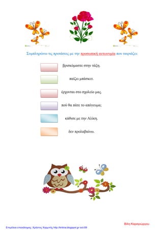 Συμπληρώνω τις προτάσεις με την προσωπική αντωνυμία που ταιριάζει:
βρισκόμαστε στην τάξη.
παίζει μπάσκετ.
έρχονται στο σχολείο μας.
πού θα πάτε το απόγευμα;
κάθισε με την Αλίκη.
δεν προλαβαίνω.
Βίλη Καραγιώργου
Επιμέλεια επανάληψης: Χρήστος Χαρμπής http://kritiria.blogspot.gr σελ.69
 