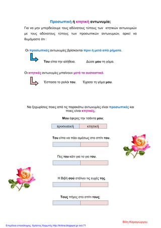Προσωπική ή κτητική αντωνυμία;
Για να μην μπερδεύουμε τους αδύνατους τύπους των κτητικών αντωνυμιών
με τους αδύνατους τύπους των προσωπικών αντωνυμιών, αρκεί να
θυμόμαστε ότι :
Οι προσωπικές αντωνυμίες βρίσκονται πριν ή μετά από ρήματα.
Του είπα την αλήθεια. Δώσε μου τη γόμα.
Οι κτητικές αντωνυμίες μπαίνουν μετά τα ουσιαστικά.
Έσπασα το ρολόι του. Έχασα τη γόμα μου.
Να ξεχωρίσεις ποιες από τις παρακάτω αντωνυμίες είναι προσωπικές και
ποιες είναι κτητικές.
Μου έφερες την τσάντα μου;
προσωπική κτητική
Του είπα να πάει αμέσως στο σπίτι του.
Πες του κάτι για το γιο του.
Η Βιβή σού στέλνει τις ευχές της.
Τους πήγες στο σπίτι τους;
Βίλη Καραγιώργου
Επιμέλεια επανάληψης: Χρήστος Χαρμπής http://kritiria.blogspot.gr σελ.71
 