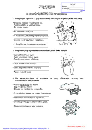 1. Να γράψεις την κατάλληλη προσωπική αντωνυμία στη θέση κάθε ονόματος.
 Ο Τάκης διαβάζει τα μαθήματά του.
Αυτός διαβάζει τα μαθήματά του.
 Το ποτάμι κυλάει.
_________________________________
 Τα λουλούδια ανθίζουν.
_________________________________
 Η Άννα και η μητέρα της πήγαν για ψώνια.
_________________________________
 Οι φίλοι του θ’ αργήσουν να έρθουν.
_________________________________
 Η δασκάλα μας ήταν άρρωστη σήμερα.
_________________________________
2. Να μεταφέρεις τις παρακάτω προτάσεις στον άλλο αριθμό.
 Εγώ μελετώ πολλή ώρα.
Εμείς μελετούμε πολλές ώρες.
 Αυτούς τους κάλεσε ο Γιάννης.
__________________________________
 Δε με νοιάζει πόσο κοστίζει.
__________________________________
 Εσάς σας είπαν για την εκδρομή;
__________________________________
 Άφησέ το αυτό τώρα.
__________________________________
3. Να αντικαταστήσεις τα ονόματα με τους αδύνατους τύπους των
προσωπικών αντωνυμιών.
 Άνοιξα της Ελένης την πόρτα.
Της άνοιξα την πόρτα.
 Έδωσα του πατέρα την εφημερίδα.
__________________________________
 Ο ταχυδρόμος έφερε της γιαγιάς ένα γράμμα.
__________________________________
 Ζητούν τον Αποστόλη στο τηλέφωνο.
__________________________________
 Είδα τους φίλους μας στην παιδική χαρά.
__________________________________
 Δάνεισα της αδερφής μου χρήματα.
__________________________________
Τάξη Γ΄
Όνομα___________________
Επώνυμο_______________
ΠΑΛΑΝΗΣ ΑΘΑΝΑΣΙΟΣ
Επιμέλεια επανάληψης: Χρήστος Χαρμπής http://kritiria.blogspot.gr σελ.74
 
