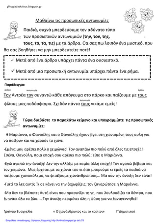 Γραίγου Ευαγγελία « Ο χιονάνκρωποσ και το κορίτςι» Γ΄Δθμοτικοφ
Μακαίνω τισ προςωπικζσ αντωνυμίεσ
Παιδιά, ςυχνά μπερδεφουμε τον αδφνατο τφπο
των προςωπικών αντωνυμιών (την, τον, τησ,
τουσ, το, τα, τισ) με τα άρκρα. Θα ςασ πω λοιπόν ζνα μυςτικό, που
κα ςασ βοθκιςει να μθν μπερδευτείτε ποτζ!
Τον Αντρζα τον ςυναντώ κάκε απόγευμα ςτο πάρκο και παίηουμε με τουσ
φίλουσ μασ ποδόςφαιρο. Σχεδόν πάντα τουσ νικάμε εμείσ!
Τώρα διαβάςτε το παρακάτω κείμενο και υπογραμμίςτε τισ προςωπικζσ
αντωνυμίεσ:
Η Μαριάννα, ο Φανοφλθσ και ο Θανοφλθσ ζχουν βγει ςτθ χιονιςμζνθ τουσ αυλι για
να παίξουν και να χαροφν το χιόνι:
-Εμζνα μου αρζςει πολφ ο χειμώνασ! Τον αγαπάω πιο πολφ από όλεσ τισ εποχζσ!
Εςζνα, Θανοφλθ, ποια εποχι ςου αρζςει πιο πολφ; είπε θ Μαριάννα.
-Εγώ αγαπώ τθν άνοιξθ! Δεν τθν αλλάηω με καμία άλλθ εποχι! Τον αγαπώ βζβαια και
τον χειμώνα. Μασ ζρχεται με τα χιόνια του κι ζτςι μποροφμε κι εμείσ τα παιδιά να
παίξουμε χιονοπόλεμο, να φτιάξουμε χιονάνκρωπουσ... Μα ςαν τθν άνοιξθ δεν είναι!
-Γιατί το λεσ αυτό; Τι ςε κάνει να τθν ξεχωρίηεισ; τον ξαναρώτθςε θ Μαριάννα.
-Μα δεν το βλζπετε; Αυτι είναι που πραςινίηει τθ γθ, που λουλουδίηει τα δζντρα, που
ξυπνάει όλα τα ηώα ... Τθν άνοιξθ περιμζνει όλθ θ φφςθ για να ξαναγεννθκεί!
 Μετά από ζνα άρκρο υπάρχει πάντα ζνα ουςιαςτικό.
 Μετά από μια προςωπικι αντωνυμία υπάρχει πάντα ζνα ριμα.
αντωνυμίαάρκρο άρκρο
αντωνυμία
Παράδειγμα:
ylikogiadaskalous.blogspot.gr
Επιμέλεια επανάληψης: Χρήστος Χαρμπής http://kritiria.blogspot.gr σελ.78
 