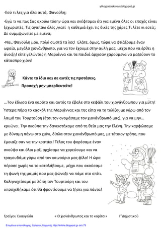 Γραίγου Ευαγγελία « Ο χιονάνκρωποσ και το κορίτςι» Γ΄Δθμοτικοφ
-Εςφ τι λεσ για όλα αυτά, Φανοφλθ;
-Εγώ τι να πω; Σασ ακοφω τόςθν ώρα και ςκζφτομαι ότι για εμζνα όλεσ οι εποχζσ είναι
ξεχωριςτζσ. Τισ αγαπάω όλεσ ,γιατί θ κακεμιά ζχει τισ δικζσ τθσ χάρεσ.Τι λζτε κι εςείσ;
Δε ςυμμφωνείτε με εμζνα;
-Ναι, Φανοφλθ μου, πολφ ςωςτά τα λεσ! Ελάτε, όμωσ, τώρα να φτιάξουμε ζναν
ωραίο, μεγάλο χιονάνκρωπο, για να τον ζχουμε ςτθν αυλι μασ, μζχρι που να ζρκει θ
άνοιξθ! είπε γελώντασ θ Μαριάννα και τα παιδιά άρχιςαν χαροφμενα να μαηεφουν το
κάταςπρο χιόνι!
Κάντε το ίδιο και ςε αυτζσ τισ προτάςεισ.
Προςοχή μην μπερδευτείτε!
...Του ζδωςα ζνα καρότο και αυτόσ το ζβαλε ςτο κεφάλι του χιονάνκρωπου για μφτθ!
Ύςτερα πιρα το καςκόλ τθσ Μαριάννασ και τθσ είπα να το τυλίξουμε γφρω από τον
λαιμό του Τουρτοφρθ (ζτςι τον ονομάςαμε τον χιονάνκρωπό μασ), για να μθν...
κρυώνει. Τθν ςκοφπα τθν δανειςτικαμε από τθ κεία μασ τθν Ελζνθ. Τθν καρφώςαμε
με δφναμθ πάνω ςτο χιόνι, δίπλα ςτον χιονάνκρωπό μασ, με τζτοιον τρόπο, που
ζμοιαηε ςαν να τθν κρατάει! Τζλοσ του φορζςαμε ζναν
ςκοφφο και όλοι μαηί αρχίςαμε να χορεφουμε και να
τραγουδάμε γφρω από τον καινοφριο μασ φίλο! Η ώρα
πζραςε χωρίσ να το καταλάβουμε, μζχρι που ακοφςαμε
τθ φωνι τθσ μαμάσ που μασ φώναηε να πάμε ςτο ςπίτι.
Καλθνυχτίςαμε με λφπθ τον Τουρτοφρθ και του
υποςχεκικαμε ότι κα φροντίςουμε να ηιςει για πάντα!
ylikogiadaskalous.blogspot.gr
Επιμέλεια επανάληψης: Χρήστος Χαρμπής http://kritiria.blogspot.gr σελ.79
 