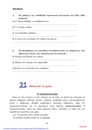 66
Ασκήσεις
1. Να γράψεις την κατάλληλη προσωπική αντωνυµία στη θέση κάθε
ονόµατος.
α) Ο Τάκης διαβάζει τα µαθήµατά του.
…………………………………………………………………………………………………………………
β) Το ποτάµι κυλάει.
…………………………………………………………………………………………………………………
γ) Τα λουλούδια ανθίζουν.
…………………………………………………………………………………………………………………
δ) Η Άννα και η µητέρα της πήγαν για ψώνια.
…………………………………………………………………………………………………………………
2. Να ξαναγράψεις τις προτάσεις αντικαθιστώντας τα ονόµατα µε τους
αδύνατους τύπους των προσωπικών αντωνυµιών.
α) Άνοιξα της Ελένης την πόρτα.
…………………………………………………………………………………………………………………
β) Έδωσα του πατέρα την εφηµερίδα.
…………………………………………………………………………………………………………………
γ)Ζητούν τον Αποστόλη στο τηλέφωνο.
…………………………………………………………………………………………………………………
ΚΚΚάάάτττωωω αααπππ’’’ τττοοο χχχιιιόόόνννιιι...
Η προσωποποίηση
Όταν σε ένα κείµενο ή ένα ποίηµα µε τα ζώα, τα φυτά και γενικώς τα
άψυχα πράγµατα (δέντρα, βουνά, ποτάµια, λουλούδια κλπ.) συµπεριφέρονται
όπως ο άνθρωπος, δηλαδή εµφανίζουν ιδιότητες ανθρώπου, λέµε ότι
προσωποποιούνται και το φαινόµενο αυτό λέγεται προσωποποίηση. Η
προσωποποίηση, όπως και άλλα σχήµατα λόγου, στολίζουν το λόγο και του
προσθέτουν ζωντάνια και χάρη.
π.χ. Το χειµώνα όλη η φύση κοιµάται.
Τα αστέρια κουβέντιαζαν µε το φεγγάρι.
mgavala
Επιμέλεια επανάληψης: Χρήστος Χαρμπής http://kritiria.blogspot.gr σελ.8
 