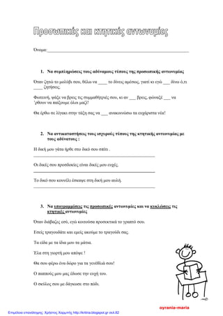 Όνομα:_______________________________________________________________
1. Να συμπληρώσεις τους αδύναμους τύπους της προσωπικής αντωνυμίας
Όταν ζητώ το μολύβι σου, θέλω να ____ το δίνεις αμέσως, γιατί κι εγώ ___ δίνω ό,τι
____ ζητήσεις.
Φωτεινή, ψάξε να βρεις τις συμμαθήτριές σου, κι αν ___ βρεις, φώναξέ ___ να
’ρθουν να παίξουμε όλοι μαζί!
Θα έρθω σε λίγακι στην τάξη σας να ___ ανακοινώσω τα ευχάριστα νέα!
2. Να αντικαταστήσεις τους ισχυρούς τύπους της κτητικής αντωνυμίας με
τους αδύνατους :
Η δική μου γάτα ήρθε στο δικό σου σπίτι .
______________________________________________________
Οι δικές σου προσδοκίες είναι δικές μου ευχές.
______________________________________________________
Το δικό σου κουνέλι έσκαψε στη δική μου αυλή.
______________________________________________________
3. Να υπογραμμίσεις τις προσωπικές αντωνυμίες και να κυκλώσεις τις
κτητικές αντωνυμίες
Όταν διάβαζες εσύ, εγώ κοιτούσα προσεκτικά το γραπτό σου.
Εσείς τραγουδάτε και εμείς ακούμε το τραγούδι σας.
Τα είδα με τα ίδια μου τα μάτια.
Έλα στη γιορτή μου απόψε !
Θα σου φέρω ένα δώρο για τα γενέθλιά σου!
O παππούς μου μας έδωσε την ευχή του.
Ο σκύλος σου με δάγκωσε στο πόδι.
oyrania-maria
Επιμέλεια επανάληψης: Χρήστος Χαρμπής http://kritiria.blogspot.gr σελ.82
 