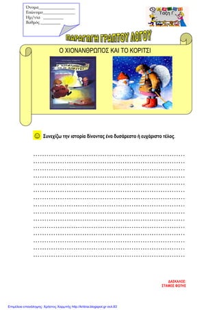 Ο ΧΙΟΝΑΝΘΡΩΠΟΣ ΚΑΙ ΤΟ ΚΟΡΙΤΣΙ
☺ Συνεχίζω την ιστορία δίνοντας ένα δυσάρεστο ή ευχάριστο τέλος.
....................................................................
....................................................................
....................................................................
....................................................................
....................................................................
....................................................................
....................................................................
....................................................................
....................................................................
....................................................................
....................................................................
....................................................................
....................................................................
....................................................................
....................................................................
ΔΑΣΚΑΛΟΣ:
ΣΤΑΜΟΣ ΦΩΤΗΣ
Όνομα__________________
Επώνυμο________________
Hμ/νία __________
Βαθμός __________
Επιμέλεια επανάληψης: Χρήστος Χαρμπής http://kritiria.blogspot.gr σελ.83
 