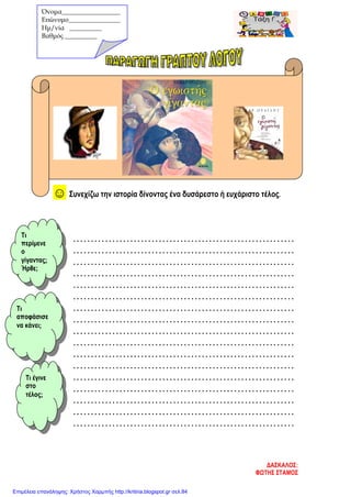 ☺ Συνεχίζω την ιστορία δίνοντας ένα δυσάρεστο ή ευχάριστο τέλος.
..............................................................
..............................................................
..............................................................
..............................................................
..............................................................
..............................................................
..............................................................
..............................................................
..............................................................
..............................................................
..............................................................
..............................................................
..............................................................
..............................................................
..............................................................
..............................................................
..............................................................
Όνομα__________________
Επώνυμο________________
Hμ/νία __________
Βαθμός __________
Τι
περίμενε
ο
γίγαντας;
Ήρθε;
Τι
αποφάσισε
να κάνει;
Τι έγινε
στο
τέλος;
ΔΑΣΚΑΛΟΣ:
ΦΩΤΗΣ ΣΤΑΜΟΣ
Επιμέλεια επανάληψης: Χρήστος Χαρμπής http://kritiria.blogspot.gr σελ.84
 