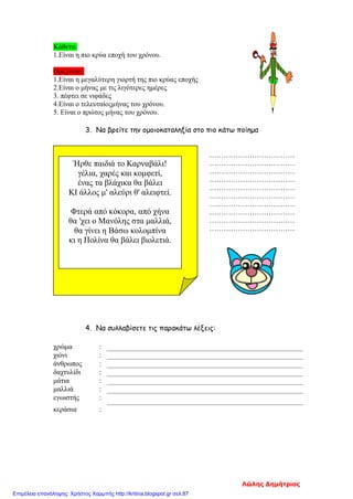 Κάθετα:
1.Είναι η πιο κρύα εποχή του χρόνου.
Οριζόντια:
1.Είναι η μεγαλύτερη γιορτή της πιο κρύας εποχής
2.Είναι ο μήνας με τις λιγότερες ημέρες
3. πέφτει σε νιφάδες
4.Είναι ο τελευταίοςμήνας του χρόνου.
5. Είναι ο πρώτος μήνας του χρόνου.
3. Να βρείτε την ομοιοκαταληξία στο πιο κάτω ποίημα
………………………………
………………………………
………………………………
………………………………
………………………………
………………………………
………………………………
………………………………
………………………………
………………………………
4. Να συλλαβίσετε τις παρακάτω λέξεις:
χρώμα :
χιόνι :
άνθρωπος :
δαχτυλίδι :
μάτια :
μαλλιά :
εγωιστής :
κεράσια :
Ήρθε παιδιά το Καρναβάλι!
γέλια, χαρές και κομφετί,
ένας τα βλάχικα θα βάλει
ΚΙ άλλος μ' αλεύρι θ' αλειφτεί.
Φτερά από κόκορα, από χήνα
θα 'χει ο Μανόλης στα μαλλιά,
θα γίνει η Βάσω κολομπίνα
κι η Πολίνα θα βάλει βιολετιά.
Λώλης Δημήτριος
Επιμέλεια επανάληψης: Χρήστος Χαρμπής http://kritiria.blogspot.gr σελ.87
 