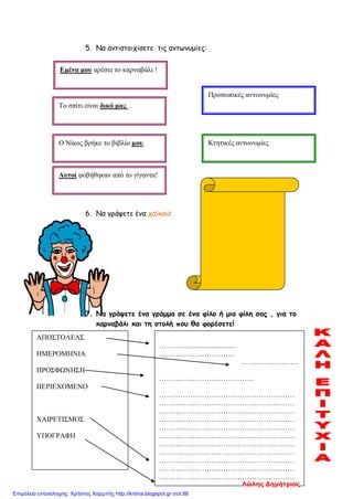 5. Να αντιστοιχίσετε τις αντωνυμίες:
6. Να γράψετε ένα χαϊκού:
7. Να γράψετε ένα γράμμα σε ένα φίλο ή μια φίλη σας , για το
καρναβάλι και τη στολή που θα φορέσετε!
Εμένα μου αρέσει το καρναβάλι !
Το σπίτι είναι δικό μας .
Αυτοί φοβήθηκαν από το γίγαντα!
Ο Νίκος βρήκε το βιβλίο μου. Κτητικές αντωνυμίες
Προσωπικές αντωνυμίες
ΑΠΟΣΤΟΛΕΑΣ
ΗΜΕΡΟΜΗΝΙΑ
ΠΡΟΣΦΩΝΗΣΗ
ΠΕΡΙΕΧΟΜΕΝΟ
ΧΑΙΡΕΤΙΣΜΟΣ
ΥΠΟΓΡΑΦΗ
…………….......................
…………………………..
……………………
………………………………….
…………………………………………………
…………………………………………………
…………………………………………………
…………………………………………………
…………………………………………………
…………………………………………………
…………………………………………………
…………………………………………………
…………………………………………………
…………………………………………………
…………………………………………………
Λώλης Δημήτριος
Επιμέλεια επανάληψης: Χρήστος Χαρμπής http://kritiria.blogspot.gr σελ.88
 