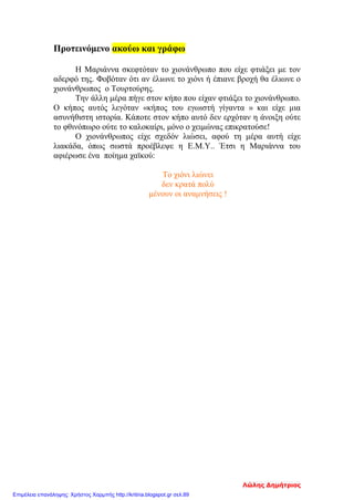 Προτεινόμενο ακούω και γράφω
Η Μαριάννα σκεφτόταν το χιονάνθρωπο που είχε φτιάξει με τον
αδερφό της. Φοβόταν ότι αν έλιωνε το χιόνι ή έπιανε βροχή θα έλιωνε ο
χιονάνθρωπος ο Τουρτούρης.
Την άλλη μέρα πήγε στον κήπο που είχαν φτιάξει το χιονάνθρωπο.
Ο κήπος αυτός λεγόταν «κήπος του εγωιστή γίγαντα » και είχε μια
ασυνήθιστη ιστορία. Κάποτε στον κήπο αυτό δεν ερχόταν η άνοιξη ούτε
το φθινόπωρο ούτε το καλοκαίρι, μόνο ο χειμώνας επικρατούσε!
Ο χιονάνθρωπος είχε σχεδόν λιώσει, αφού τη μέρα αυτή είχε
λιακάδα, όπως σωστά προέβλεψε η Ε.Μ.Υ.. Έτσι η Μαριάννα του
αφιέρωσε ένα ποίημα χαϊκού:
Το χιόνι λιώνει
δεν κρατά πολύ
μένουν οι αναμνήσεις !
Λώλης Δημήτριος
Επιμέλεια επανάληψης: Χρήστος Χαρμπής http://kritiria.blogspot.gr σελ.89
 