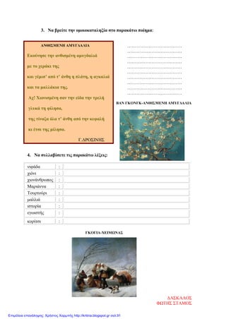 3. Να βρείτε την ομοιοκαταληξία στο παρακάτω ποίημα:
………………………………
………………………………
………………………………
………………………………
………………………………
………………………………
………………………………
………………………………
………………………………
………………………………
ΒΑΝ ΓΚΟΝΓΚ-ΑΝΘΙΣΜΕΝΗ ΑΜΥΓΔΑΛΙΑ
4. Να συλλαβίσετε τις παρακάτω λέξεις:
νιφάδα :
χιόνι :
χιονάνθρωπος :
Μαριάννα :
Τουρτούρι :
μαλλιά :
ιστορία :
εγωιστής :
κορίτσι :
ΓΚΟΓΙΑ-ΧΕΙΜΩΝΑΣ
ΑΝΘΙΣΜΕΝΗ ΑΜΥΓΔΑΛΙΑ
Εκούνησε την ανθισμένη αμυγδαλιά
με το χεράκι της
και γέμισ’ από τ’ άνθη η πλάτη, η αγκαλιά
και τα μαλλάκια της.
Αχ! Χιονισμένη σαν την είδα την τρελή
γλυκά τη φίλησα,
της τίναξα όλα τ’ άνθη από την κεφαλή
κι έτσι της μίλησα.
Γ.ΔΡΟΣΙΝΗΣ
ΔΑΣΚΑΛΟΣ
ΦΩΤΗΣ ΣΤΑΜΟΣ
Επιμέλεια επανάληψης: Χρήστος Χαρμπής http://kritiria.blogspot.gr σελ.91
 