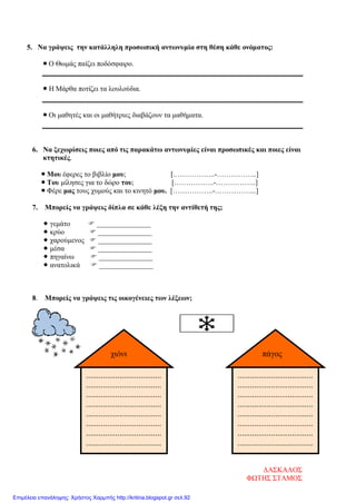 ....................................
....................................
....................................
....................................
....................................
....................................
....................................
....................................
χιόνι
5. Να γράψεις την κατάλληλη προσωπική αντωνυμία στη θέση κάθε ονόματος:
 Ο Θωμάς παίζει ποδόσφαιρο.
 Η Μάρθα ποτίζει τα λουλούδια.
 Οι μαθητές και οι μαθήτριες διαβάζουν τα μαθήματα.
6. Να ξεχωρίσεις ποιες από τις παρακάτω αντωνυμίες είναι προσωπικές και ποιες είναι
κτητικές.
 Μου έφερες το βιβλίο μου; [.……………..-……………..]
 Του μίλησες για το δώρο του; [……………..-……………..]
 Φέρε μας τους χυμούς και το κινητό μου. [……………..-……………...]
7. Μπορείς να γράψεις δίπλα σε κάθε λέξη την αντίθετή της;
 γεμάτο  _______________
 κρύο  _______________
 χαρούμενος  _______________
 μέσα  _______________
 πηγαίνω  _______________
 ανατολικά  _______________
8. Μπορείς να γράψεις τις οικογένειες των λέξεων;
....................................
....................................
....................................
....................................
....................................
....................................
....................................
....................................
πάγος
ΔΑΣΚΑΛΟΣ
ΦΩΤΗΣ ΣΤΑΜΟΣ
Επιμέλεια επανάληψης: Χρήστος Χαρμπής http://kritiria.blogspot.gr σελ.92
 