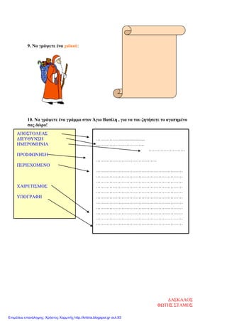 9. Να γράψετε ένα χαϊκού:
10. Να γράψετε ένα γράμμα στον Άγιο Βασίλη , για να του ζητήσετε το αγαπημένο
σας δώρο!
ΑΠΟΣΤΟΛΕΑΣ
ΔΙΕΥΘΥΝΣΗ
ΗΜΕΡΟΜΗΝΙΑ
ΠΡΟΣΦΩΝΗΣΗ
ΠΕΡΙΕΧΟΜΕΝΟ
ΧΑΙΡΕΤΙΣΜΟΣ
ΥΠΟΓΡΑΦΗ
…………….......................
…………………………..
……………………
………………………………….
…………………………………………………
…………………………………………………
…………………………………………………
…………………………………………………
…………………………………………………
…………………………………………………
…………………………………………………
…………………………………………………
…………………………………………………
…………………………………………………
…………………………………………………
ΔΑΣΚΑΛΟΣ
ΦΩΤΗΣ ΣΤΑΜΟΣ
Επιμέλεια επανάληψης: Χρήστος Χαρμπής http://kritiria.blogspot.gr σελ.93
 