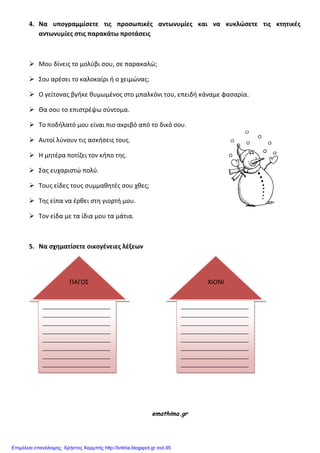 4. Να υπογραμμίςετε τισ προςωπικέσ αντωνυμίεσ και να κυκλώςετε τισ κτητικέσ
αντωνυμίεσ ςτισ παρακάτω προτάςεισ
 Μου δίνεισ το μολφβι ςου, ςε παρακαλϊ;
 Σου αρζςει το καλοκαίρι ι ο χειμϊνασ;
 Ο γείτονασ βγικε κυμωμζνοσ ςτο μπαλκόνι του, επειδι κάναμε φαςαρία.
 Θα ςου το επιςτρζψω ςφντομα.
 Το ποδιλατό μου είναι πιο ακριβό από το δικό ςου.
 Αυτοί λφνουν τισ αςκιςεισ τουσ.
 Η μθτζρα ποτίηει τον κιπο τθσ.
 Σασ ευχαριςτϊ πολφ.
 Τουσ είδεσ τουσ ςυμμακθτζσ ςου χκεσ;
 Τθσ είπα να ζρκει ςτθ γιορτι μου.
 Τον είδα με τα ίδια μου τα μάτια.
5. Να ςχηματίςετε οικογένειεσ λέξεων
emathima.gr
ΠΑΓΟΣ
_______________________
_______________________
_______________________
_______________________
_______________________
_______________________
_______________________
_______________________
_
ΧΙΟΝΙ
_______________________
_______________________
_______________________
_______________________
_______________________
_______________________
_______________________
_______________________
____
Επιμέλεια επανάληψης: Χρήστος Χαρμπής http://kritiria.blogspot.gr σελ.95
 