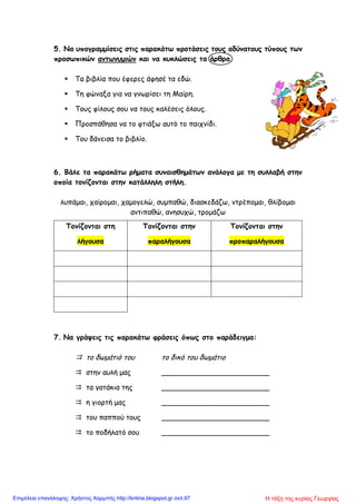 5. Να υπογραμμίσεις στις παρακάτω προτάσεις τους αδύνατους τύπους των
προσωπικών αντωνυμιών και να κυκλώσεις τα άρθρα.
 Τα βιβλία που έφερες άφησέ τα εδώ.
 Τη φώναξα για να γνωρίσει τη Μαίρη.
 Τους φίλους σου να τους καλέσεις όλους.
 Προσπάθησα να το φτιάξω αυτό το παιχνίδι.
 Του δάνεισα το βιβλίο.
6. Βάλε τα παρακάτω ρήματα συναισθημάτων ανάλογα με τη συλλαβή στην
οποία τονίζονται στην κατάλληλη στήλη.
λυπάμαι, χαίρομαι, χαμογελώ, συμπαθώ, διασκεδάζω, ντρέπομαι, θλίβομαι
αντιπαθώ, ανησυχώ, τρομάζω
7. Να γράψεις τις παρακάτω φράσεις όπως στο παράδειγμα:
 το δωμάτιό του το δικό του δωμάτιο
 στην αυλή μας ________________________
 τα γατάκια της ________________________
 η γιορτή μας ________________________
 του παππού τους ________________________
 το ποδήλατό σου ________________________
Τονίζονται στη
λήγουσα
Τονίζονται στην
παραλήγουσα
Τονίζονται στην
προπαραλήγουσα
Η τάξη της κυρίας ΓεωργίαςΕπιμέλεια επανάληψης: Χρήστος Χαρμπής http://kritiria.blogspot.gr σελ.97
 