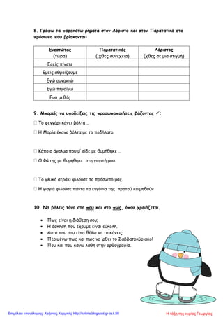 8. Γράφω τα παρακάτω ρήματα στον Αόριστο και στον Παρατατικό στο
πρόσωπο που βρίσκονται:
Ενεστώτας
(τώρα)
Παρατατικός
( χθες συνέχεια)
Αόριστος
(χθες σε μια στιγμή)
Εσείς πίνετε
Εμείς αθροίζουμε
Εγώ συναντώ
Εγώ πηγαίνω
Εσύ μεθάς
9. Μπορείς να υποδείξεις τις προσωποποιήσεις βάζοντας ;
 Το φεγγάρι κάνει βόλτα …
 Η Μαρία έκανε βόλτα με το ποδήλατο.
 Κάποιο άγαλμα που μ’ είδε με θυμήθηκε …
 Ο Φώτης με θυμήθηκε στη γιορτή μου.
 Το γλυκό αεράκι φιλούσε το πρόσωπό μας.
 Η γιαγιά φιλούσε πάντα τα εγγόνια της προτού κοιμηθούν
10. Να βάλεις τόνο στο που και στο πως, όπου χρειάζεται.
 Πως είναι η διάθεση σου;
 Η άσκηση που έχουμε είναι εύκολη.
 Αυτό που σου είπα θέλω να το κάνεις.
 Περιμένω πως και πως να ’ρθει το Σαββατοκύριακο!
 Που και που κάνω λάθη στην ορθογραφία.
Η τάξη της κυρίας ΓεωργίαςΕπιμέλεια επανάληψης: Χρήστος Χαρμπής http://kritiria.blogspot.gr σελ.98
 