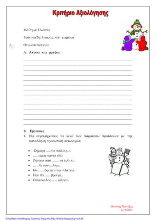1
Μάθημα: Γλώσσα
Ενότητα 7η: Ιστορίες του χειμώνα
Ονοματεπώνυμο:
A. Ακούω και γράφω:
..........................................................................................................................................
..........................................................................................................................................
..........................................................................................................................................
..........................................................................................................................................
..........................................................................................................................................
..........................................................................................................................................
..........................................................................................................................................
..........................................................................................................................................
..........................................................................................................................................
..........................................................................................................................................
..........................................................................................................................................
..........................................................................................................................................
..........................................................................................................................................
..........................................................................................................................................
B. Εργασίες
1. Να συμπληρώσεις τα κενά των παρακάτω προτάσεων με την
κατάλληλη προσωπική αντωνυμία:
• Σήμερα ...... θα παίξουμε.
• ...... είμαι πάντα εδώ.
• Ζήτησα από ......... να έρθετε.
• ....... δε σου μιλάμε.
• Θα ....... βρείτε στην πλατεία.
• Πού θα ....... βρούμε;
• Ο δάσκαλος ....... μίλησε.
Θανάσης Πρέντζας
27/1/2017
Επιμέλεια επανάληψης: Χρήστος Χαρμπής http://kritiria.blogspot.gr σελ.99
 