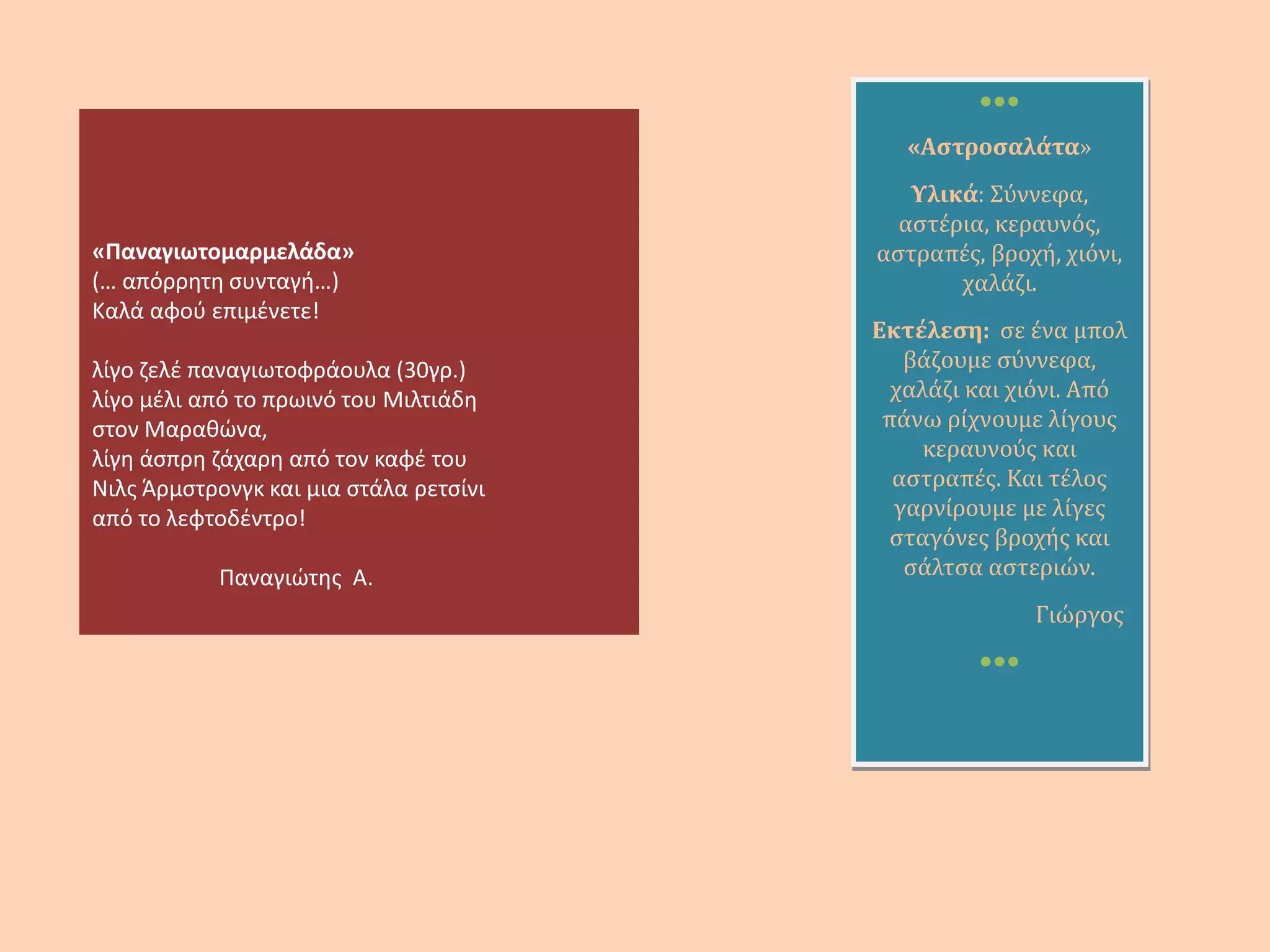 «Η συνταγή της συννεφοσαλάτας!»
Παίρνεις δύο μεγάλα σύννεφα, τα
ψιλοκόβεις και τα βάζεις μέσα σε
ένα πιάτο. Μετά ρίχνεις
αστερόλαδο και αν θέλεις φέτα.
Πάνος Δ.
«Φεγγαρομπισκότα με
ζαχαρωτά αγάπης»
2 συσκευασίες
φεγγαρομπισκότα (από
αυτά με τη λάμψη
φεγγαριού, όχι από αυτά
με τα κομματάκια
φεγγαριού) 2
σακουλάκια ζαχαρωτά
αγάπης, 1 κιλό
αφοσίωσης, 1 κιλό
φιλίας.
Και έχετε ένα νόστιμο
μεζέ!
Έφη
 