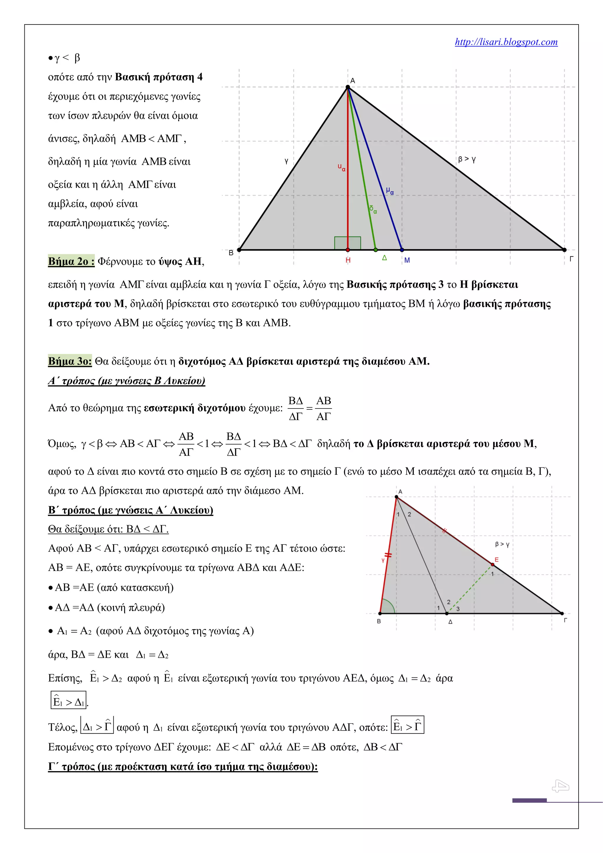 http://lisari.blogspot.com
γ < β
οπότε από την Βασική πρόταση 4
έχουμε ότι οι περιεχόμενες γωνίες
των ίσων πλευρών θα είναι όμοια
άνισες, δηλαδή    ,
δηλαδή η μία γωνία  είναι
οξεία και η άλλη είναι
αμβλεία, αφού είναι
παραπληρωματικές γωνίες.
Βήμα 2ο : Φέρνουμε το ύψος ΑΗ,
επειδή η γωνία είναι αμβλεία και η γωνία Γ οξεία, λόγω της Βασικής πρότασης 3 το Η βρίσκεται
αριστερά του Μ, δηλαδή βρίσκεται στο εσωτερικό του ευθύγραμμου τμήματος ΒΜ ή λόγω βασικής πρότασης
1 στο τρίγωνο ΑΒΜ με οξείες γωνίες της Β και ΑΜΒ.
Βήμα 3ο: Θα δείξουμε ότι η διχοτόμος ΑΔ βρίσκεται αριστερά της διαμέσου ΑΜ.
Α΄ τρόπος (με γνώσεις Β Λυκείου)
Από το θεώρημα της εσωτερική διχοτόμου έχουμε:
 

 
Όμως, 1 1
 
              
 
δηλαδή το Δ βρίσκεται αριστερά του μέσου Μ,
αφού το Δ είναι πιο κοντά στο σημείο Β σε σχέση με το σημείο Γ (ενώ το μέσο Μ ισαπέχει από τα σημεία Β, Γ),
άρα το ΑΔ βρίσκεται πιο αριστερά από την διάμεσο ΑΜ.
Β΄ τρόπος (με γνώσεις Α΄ Λυκείου)
Θα δείξουμε ότι: ΒΔ < ΔΓ.
Αφού ΑΒ < ΑΓ, υπάρχει εσωτερικό σημείο Ε της ΑΓ τέτοιο ώστε:
ΑΒ = ΑΕ, οπότε συγκρίνουμε τα τρίγωνα ΑΒΔ και ΑΔΕ:
ΑΒ =ΑΕ (από κατασκευή)
ΑΔ =ΑΔ (κοινή πλευρά)
 1 2   (αφού ΑΔ διχοτόμος της γωνίας Α)
άρα, ΒΔ = ΔΕ και 1 2  
Επίσης, 1 2   αφού η 1 είναι εξωτερική γωνία του τριγώνου ΑΕΔ, όμως 1 2   άρα
1 1   .
Τέλος, 1   αφού η 1 είναι εξωτερική γωνία του τριγώνου ΑΔΓ, οπότε: 1  
Επομένως στο τρίγωνο ΔΕΓ έχουμε:    αλλά    οπότε,   
Γ΄ τρόπος (με προέκταση κατά ίσο τμήμα της διαμέσου):
 