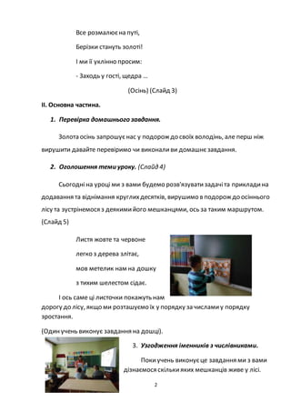 2
Все розмалюєна путі,
Берізки стануть золоті!
І ми її уклінно просим:
- Заходь у гості, щедра …
(Осінь) (Слайд 3)
ІІ. Основна частина.
1. Перевірка домашнього завдання.
Золота осінь запрошуєнас у подорож до своїх володінь, але перш ніж
вирушити давайте перевіримо чи виконаливи домашнєзавдання.
2. Оголошення теми уроку. (Слайд 4)
Сьогодніна уроці ми з вами будемо розв'язуватизадачіта прикладина
додавання та віднімання круглихдесятків, вирушимо в подорож до осіннього
лісу та зустрінемося з деякимийого мешканцями, ось за таким маршрутом.
(Слайд 5)
Листя жовте та червоне
легко з дерева злітає,
мов метелик нам на дошку
з тихим шелестом сідає.
І ось саме ці листочки покажуть нам
дорогу до лісу, якщо ми розташуємо їх у порядку за числамиу порядку
зростання.
(Одинучень виконує завдання на дошці).
3. Узгодження іменників з числівниками.
Покиучень виконуєце завдання ми з вами
дізнаємося скількияких мешканців живе у лісі.
 