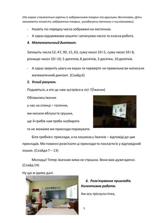 3
(На екрані з'являються картки із зображенням тварин та круглими десятками. Діти
називають кількість зображених тварин, узгоджуючи іменники з числівниками).
- Назвіть по-порядку числа зображеніна листочках.
- А зараз відкриваємо зошити і записуємо число та класна робота.
4. Математичний диктант.
Запишіть числа 52, 47, 90, 15, 63, суму чисел 10 і 5, суму чисел 10 і 8,
різницю чисел 20 і 10, 5 десятків, 8 десятків, 3 десятки, 10 десятків.
- А зараз зверніть увагу на екран та перевірте чи правильно ви написали
математичний диктант. (Слайд 6)
5. Усний рахунок.
Подивіться, а хто це нам зустрівся в лісі ?(Їжачки)
Обізвались їжачки
у нас на спинці – голочки,
ми носили яблука та грушки,
ще й грибів нам треба назбирати
та не можемо ми прикладипорахувати.
Біля грибків є приклади, а на кошикаху їжачків – відповідідо цих
прикладів. Ми повинні розв'язати ці прикладита покластиїх у відповідний
кошик. (Слайди7 – 13)
Молодці!Тепер їжачкам зима не страшна. Вони вам дужевдячні.
(Слайд 14)
Ну що ж ідемо далі.
6. Розв'язування прикладів.
Колективна робота.
Аж ось тріснула гілка,
 