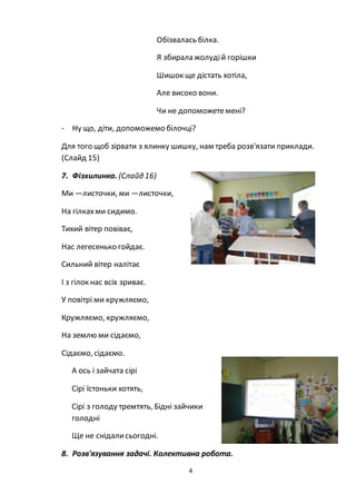 4
Обізвалась білка.
Я збирала жолудій горішки
Шишок ще дістать хотіла,
Але високо вони.
Чи не допоможетемені?
- Ну що, діти, допоможемо білочці?
Для того щоб зірвати з ялинку шишку, нам треба розв'язати приклади.
(Слайд 15)
7. Фізхилинка. (Слайд 16)
Ми —листочки, ми —листочки,
На гілкахми сидимо.
Тихий вітер повіває,
Нас легесенько гойдає.
Сильний вітер налітає
І з гілок нас всіх зриває.
У повітрі ми кружляємо,
Кружляємо, кружляємо,
На землю ми сідаємо,
Сідаємо, сідаємо.
А ось і зайчата сірі
Сірі їстоньки хотять,
Сірі з голоду тремтять, Бідні зайчики
голодні
Ще не снідалисьогодні.
8. Розв'язування задачі. Колективна робота.
 