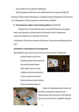 5
- А що люблять їсти зайчики? (Моркву)
Щоб нагодуватизайчиків, нам треба розв'язати задачу.(Слайд 17)
У одного зайчика було 30 морквин, а у другого було10 морквин. Потім вони
з'їли 20 морквин. Скільки морквин залишилося у зайців?
9. Розв'язування задачі. Самостійна робота. (Слайд 18)
Подивіться, а хто це вийшов нам на зустріч? (Сова) Так це мудра
сова, вона працює у лісовій школівчителькою, а нам з вамивона
залишила завдання на кленових листочках.
У лісі росте 70 ялинок, кленів на 40 менше. Скільки всього дерев росте у
лісі?
10.Робота з геометричним матеріалом.
Здогадайтесь, діти, кого ж іще зосталось нам зустріти? (Слайд 19)
В цього звіра є свій хист,
В цирку вправний він артист.
Клишоногий цей дивак,
Знає меду і малини смак.
Любить лапу посмоктати,
Та всю зиму тихо спати.
Грізний звір що тут казати,
Як же його діти звати?
Зараз усі ведмедикивже готуються
до зими, скоро вони ляжуть спати і
прокинуться тількина весні, колипригріє
сонечко та розтане сніг. Давайте нашому
 
