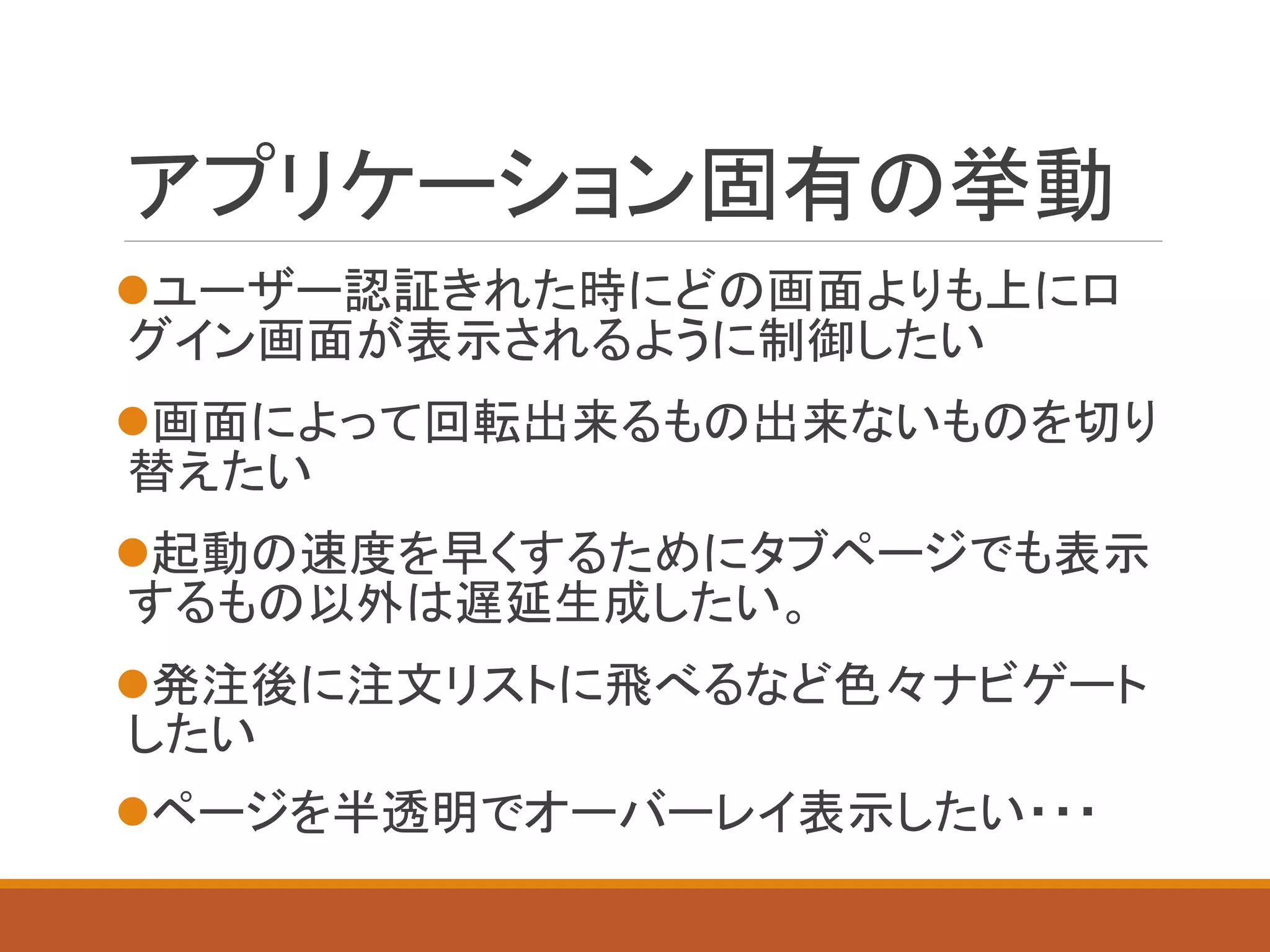 アプリケーション固有の挙動
ユーザー認証きれた時にどの画面よりも上にロ
グイン画面が表示されるように制御したい
画面によって回転出来るもの出来ないものを切り
替えたい
起動の速度を早くするためにタブページでも表示
するもの以外は遅延生成したい。
発注後に注文リストに飛べるなど色々ナビゲート
したい
ページを半透明でオーバーレイ表示したい・・・
 