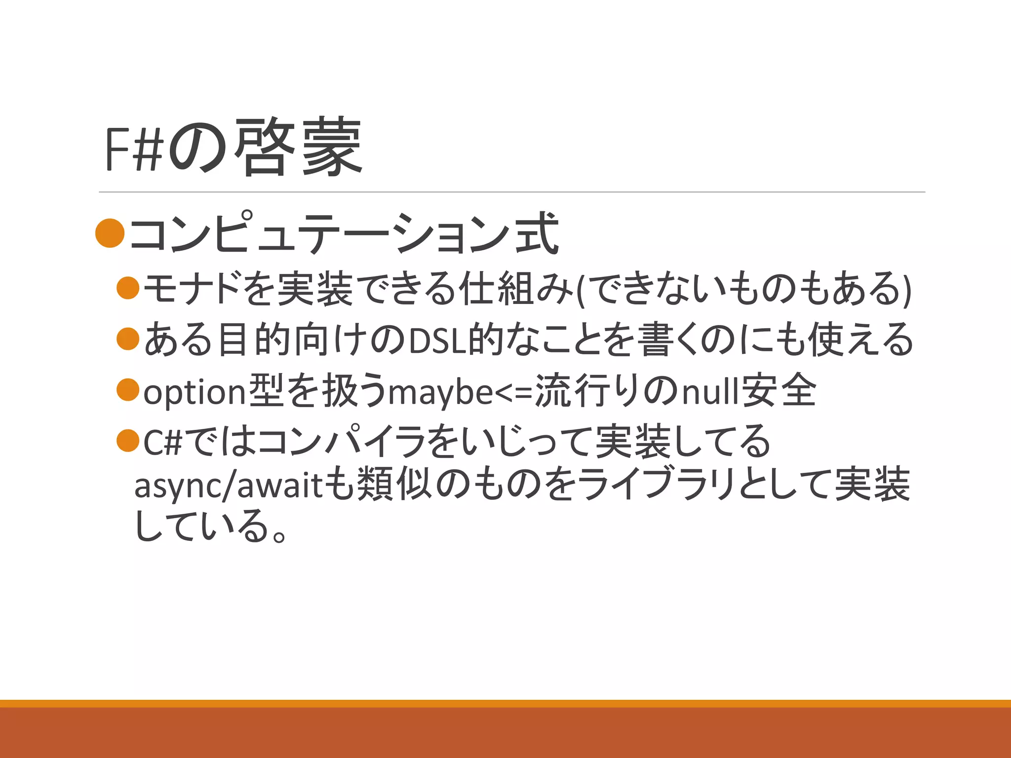 F#の啓蒙
コンピュテーション式
モナドを実装できる仕組み(できないものもある)
ある目的向けのDSL的なことを書くのにも使える
option型を扱うmaybe<=流行りのnull安全
C#ではコンパイラをいじって実装してる
async/awaitも類似のものをライブラリとして実装
している。
 