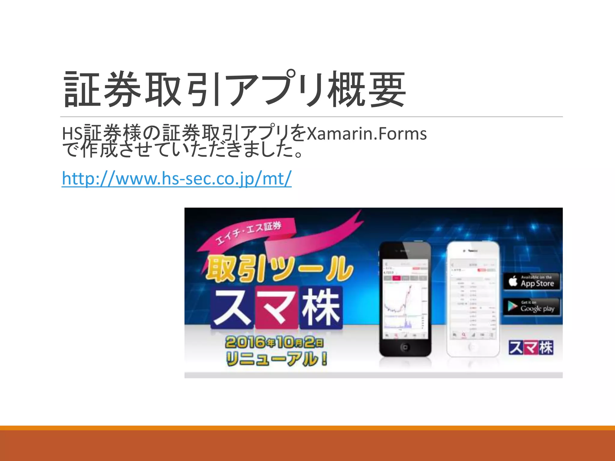 証券取引アプリ概要
HS証券様の証券取引アプリをXamarin.Forms
で作成させていただきました。
http://www.hs-sec.co.jp/mt/
 