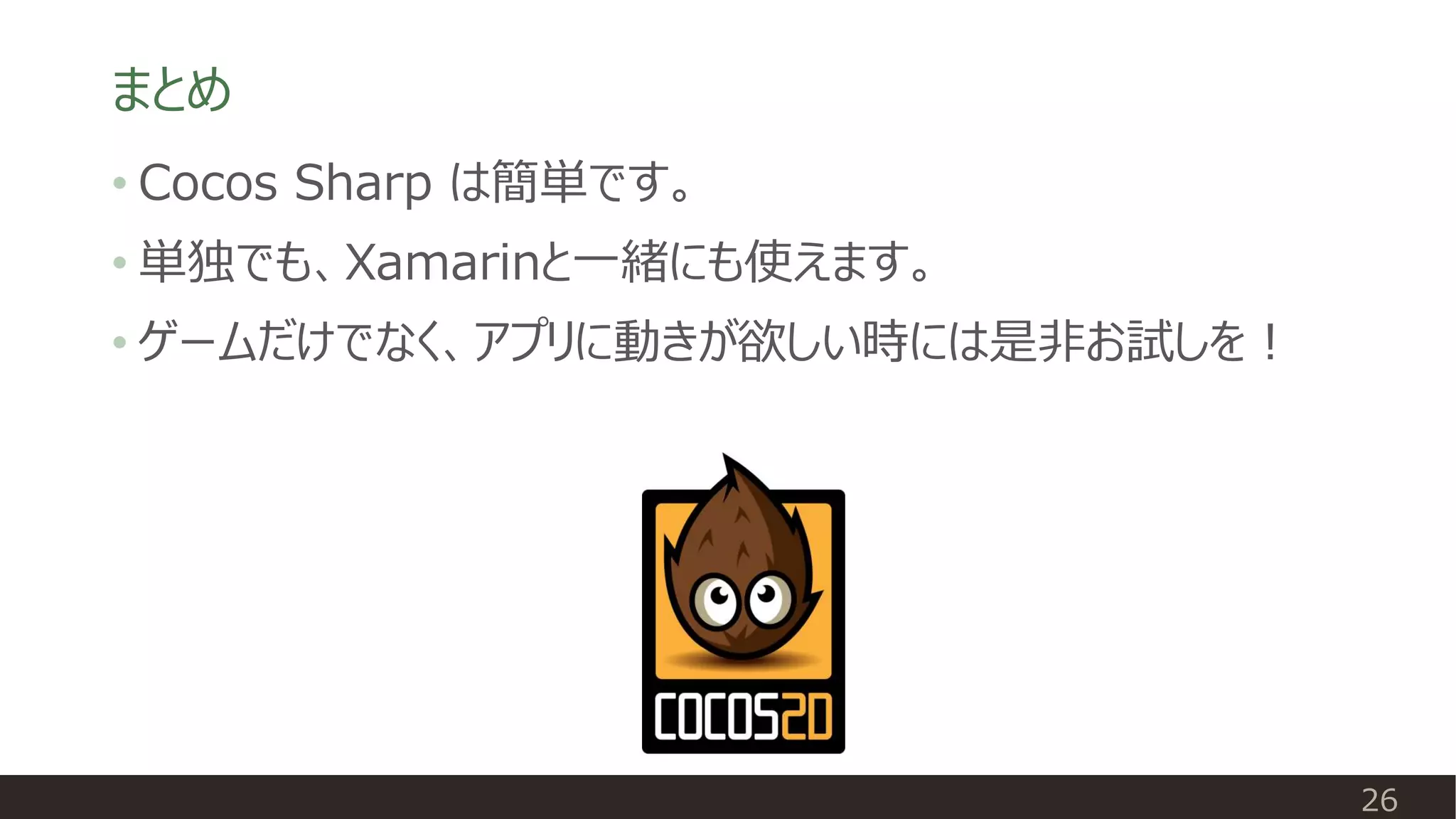 まとめ
26
• Cocos Sharp は簡単です。
• 単独でも、Xamarinと一緒にも使えます。
• ゲームだけでなく、アプリに動きが欲しい時には是非お試しを！
 