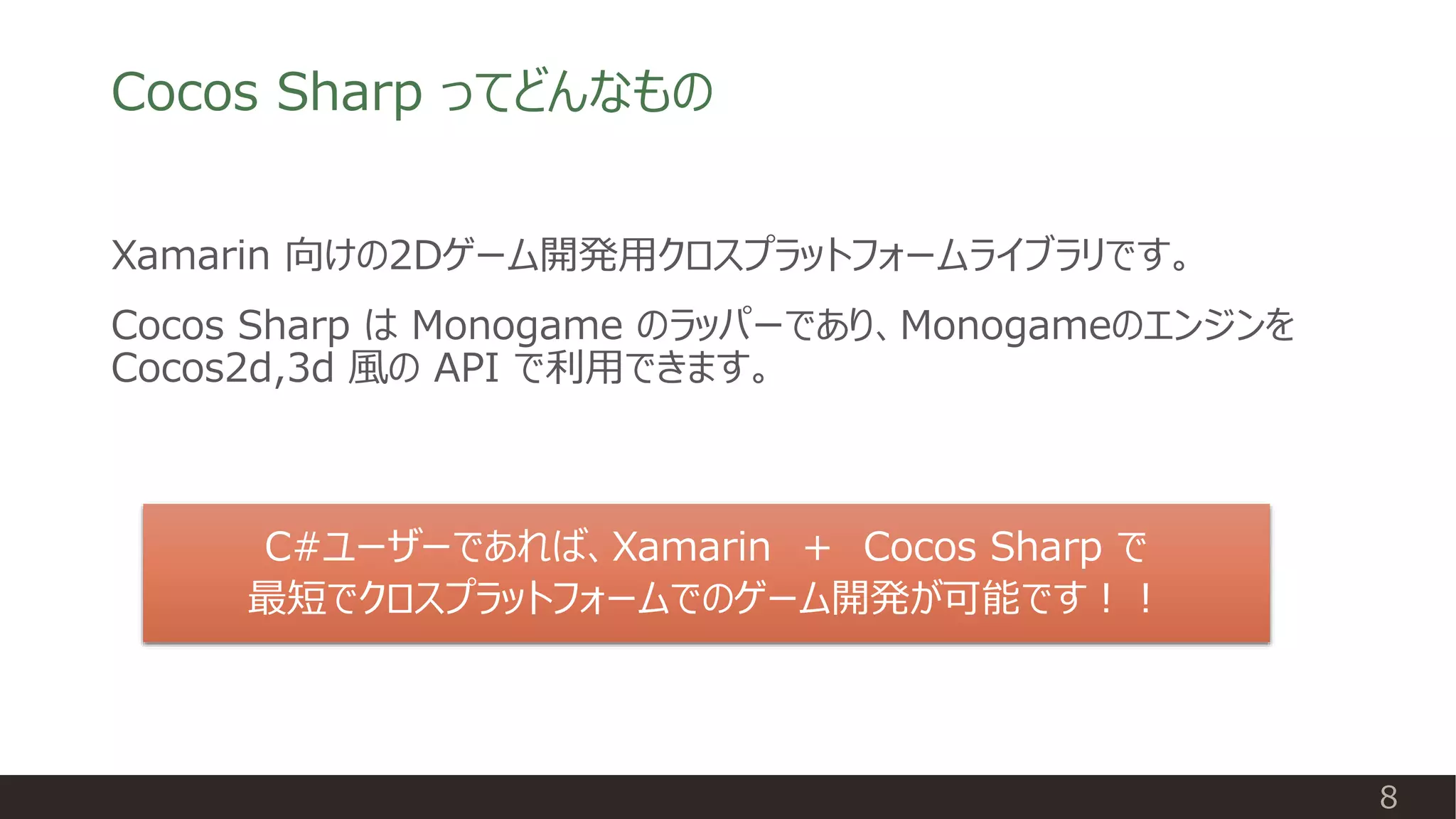 Cocos Sharp ってどんなもの
Xamarin 向けの2Dゲーム開発用クロスプラットフォームライブラリです。
Cocos Sharp は Monogame のラッパーであり、Monogameのエンジンを
Cocos2d,3d 風の API で利用できます。
C#ユーザーであれば、Xamarin ＋ Cocos Sharp で
最短でクロスプラットフォームでのゲーム開発が可能です！！
8
 