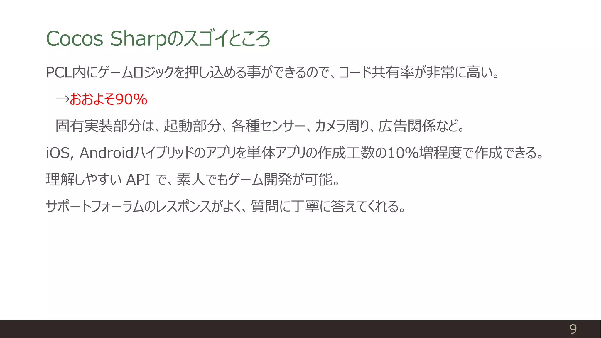 Cocos Sharpのスゴイところ
PCL内にゲームロジックを押し込める事ができるので、コード共有率が非常に高い。
→おおよそ90%
固有実装部分は、起動部分、各種センサー、カメラ周り、広告関係など。
iOS, Androidハイブリッドのアプリを単体アプリの作成工数の10％増程度で作成できる。
理解しやすい API で、素人でもゲーム開発が可能。
サポートフォーラムのレスポンスがよく、質問に丁寧に答えてくれる。
9
 