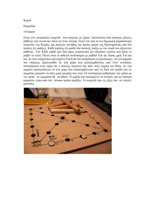 Κορέα
Παιχνίδια
1)Yutnori:
Είναι ένα επιτραπέζιο παιχνίδι που παίζεται με ζάρια. Αποτελείται από τέσσερις ξύλινες
ράβδους που κινούνται πάνω σε έναν πίνακα. Είναι ένα από τα πιο δημοφιλή παραδοσιακά
παιχνίδια της Κορέας και παίζεται συνήθως την πρώτη ημέρα της Πρωτοχρονιάς από δύο
παίκτες (ή ομάδες). Κάθε παίκτης (ή ομάδα δύο παίκτες) παίζει με την σειρά του ρίχνοντας
ράβδους Yut. Κάθε ραβδί έχει δύο όψεις (στρογγυλά και επίπεδα), γεγονός που κάνει το
ραβδί να κυλά. Πέντε είναι οι πιθανοί συνδυασμοί με ραβδιά Yut: do, Game, geol, Yut και
mo. Σε έναν παίχτη που επιτυγχάνει Yut ή mo του επιτρέπεται να ξαναπαίξει. Αν ένα κομμάτι
του σκάφους προσγειωθεί σε ένα χώρο που καταλαμβάνεται από έναν αντίπαλο,
επιστρέφεται στην αρχή και ο παίκτης πηγαίνει και πάλι στην αρχική του θέση. Αν ένα
κομμάτι προσγειώνεται σε ένα χώρο που καταλαμβάνεται από τη δική του ομάδα του, τα
κομμάτια μπορούν να πάνε μαζί (μετράει σαν ένα). Οι συνδυασμοί καθορίζουν τον τρόπο με
τον οποίο τα κομμάτια θα κινηθούν. Η ομάδα που καταφέρνει να κινήσει και τα τέσσερα
κομμάτια γύρω από τον πίνακα πρώτη κερδίζει. Το παιχνίδι έχει τις ρίζες του σε τελετές
μαντείας.
 