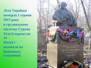Леся Українка
померла 1 серпня
1913 року
в грузинському
містечку Сурамі.
Тіло її перевезли
до
Києва і
поховали на
Байковому
кладовищі
 