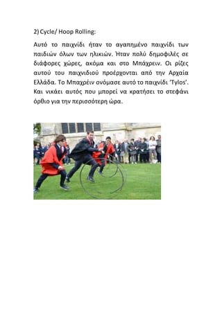 2) Cycle/ Hoop Rolling:
Αυτό το παιχνίδι ήταν το αγαπημένο παιχνίδι των
παιδιών όλων των ηλικιών. Ήταν πολύ δημοφιλές σε
διάφορες χώρες, ακόμα και στο Μπάχρειν. Οι ρίζες
αυτού του παιχνιδιού προέρχονται από την Αρχαία
Ελλάδα. Το Μπαχρέιν ονόμασε αυτό το παιχνίδι ‘Tylos’.
Και νικάει αυτός που μπορεί να κρατήσει το στεφάνι
όρθιο για την περισσότερη ώρα.
 