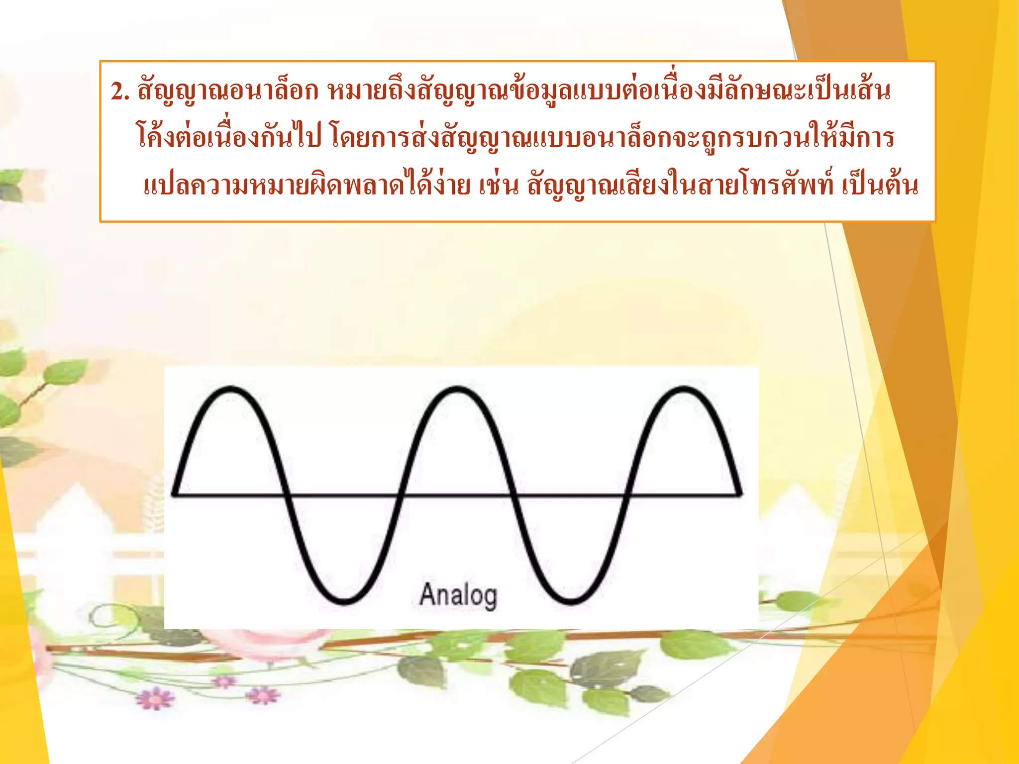 2. สัญญาณอนาล็อก หมายถึงสัญญาณข้อมูลแบบต่อเนื่องมีลักษณะเป็นเส้น
โค้งต่อเนื่องกันไป โดยการส่งสัญญาณแบบอนาล็อกจะถูกรบกวนให้มีการ
แปลความหมายผิดพลาดได้ง่าย เช่น สัญญาณเสียงในสายโทรศัพท์ เป็นต้น
 