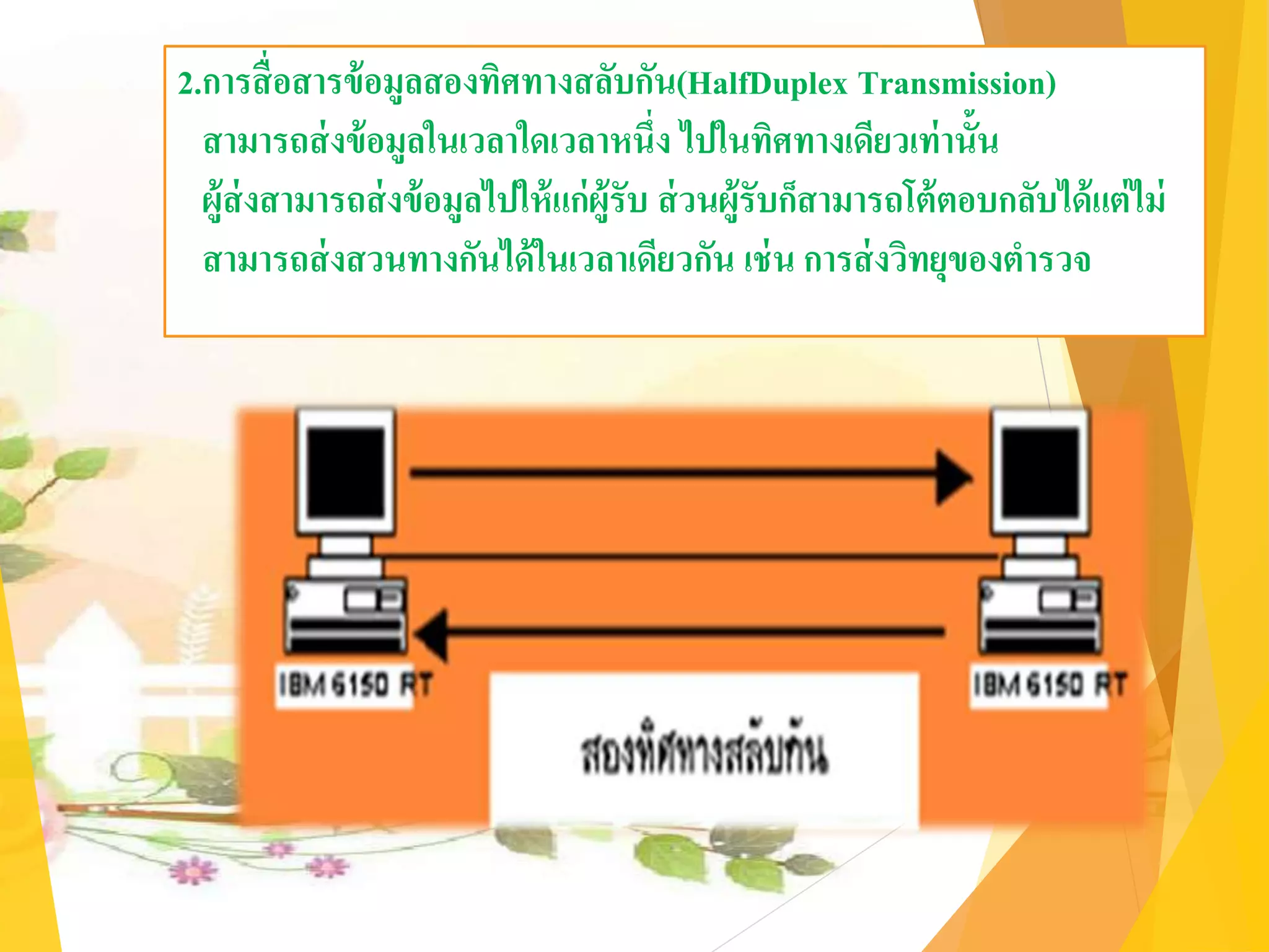2.การสื่อสารข้อมูลสองทิศทางสลับกัน(HalfDuplex Transmission)
สามารถส่งข้อมูลในเวลาใดเวลาหนึ่ง ไปในทิศทางเดียวเท่านั้น
ผู้ส่งสามารถส่งข้อมูลไปให้แก่ผู้รับ ส่วนผู้รับก็สามารถโต้ตอบกลับได้แต่ไม่
สามารถส่งสวนทางกันได้ในเวลาเดียวกัน เช่น การส่งวิทยุของตารวจ
 