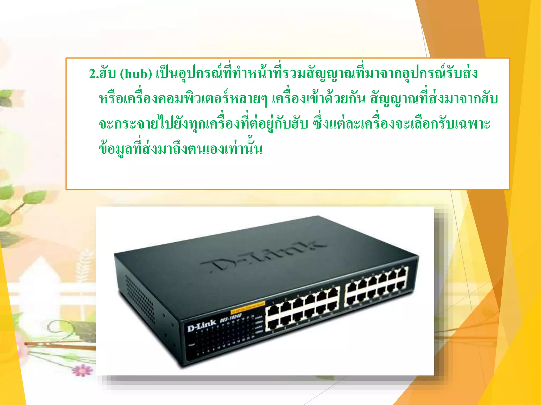 2.ฮับ (hub) เป็นอุปกรณ์ที่ทาหน้าที่รวมสัญญาณที่มาจากอุปกรณ์รับส่ง
หรือเครื่องคอมพิวเตอร์หลายๆ เครื่องเข้าด้วยกัน สัญญาณที่ส่งมาจากฮับ
จะกระจายไปยังทุกเครื่องที่ต่อยู่กับฮับ ซึ่งแต่ละเครื่องจะเลือกรับเฉพาะ
ข้อมูลที่ส่งมาถึงตนเองเท่านั้น
 