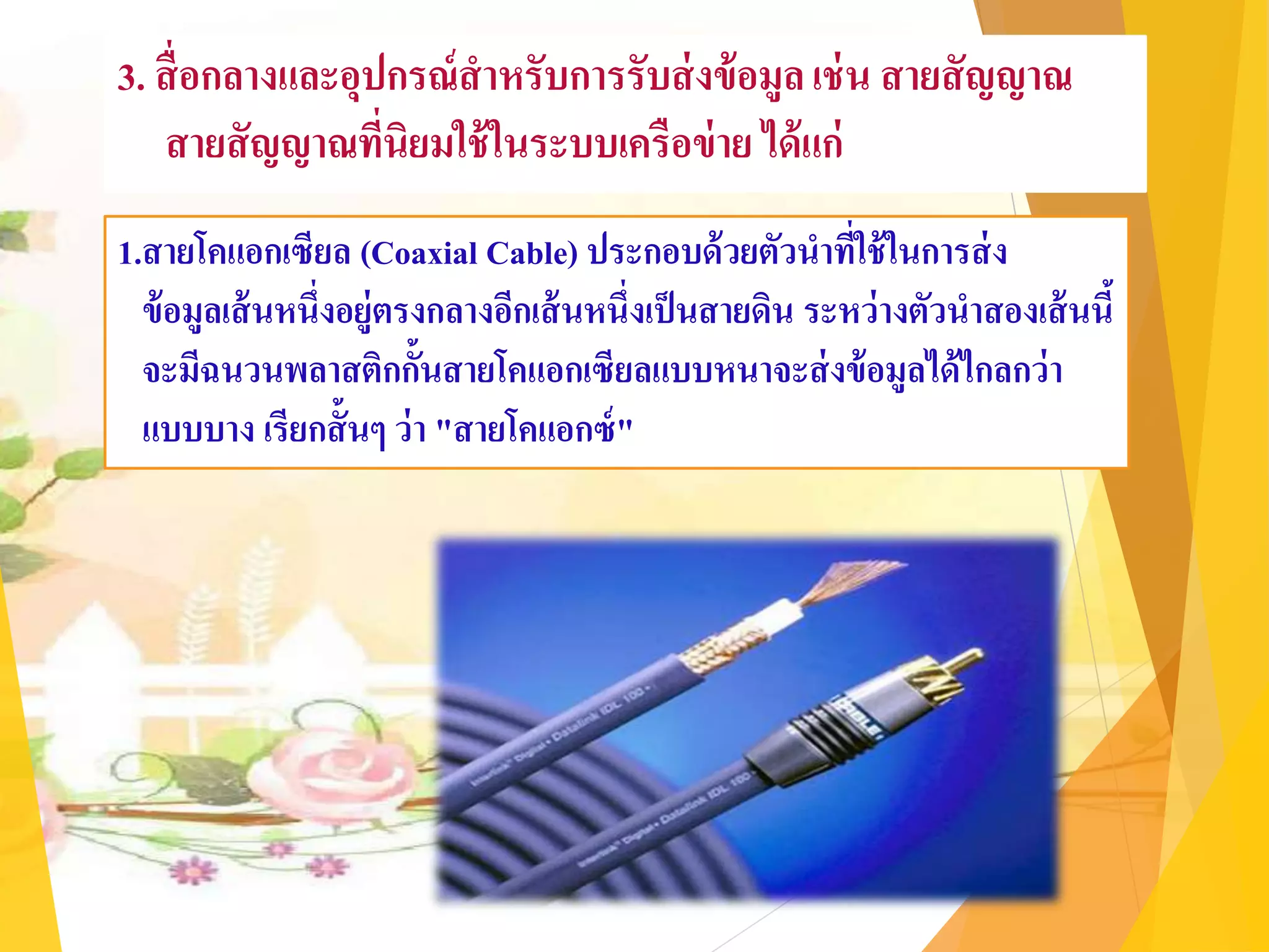 3. สื่อกลางและอุปกรณ์สาหรับการรับส่งข้อมูลเช่น สายสัญญาณ
สายสัญญาณที่นิยมใช้ในระบบเครือข่าย ได้แก่
1.สายโคแอกเซียล (Coaxial Cable) ประกอบด้วยตัวนาที่ใช้ในการส่ง
ข้อมูลเส้นหนึ่งอยู่ตรงกลางอีกเส้นหนึ่งเป็นสายดิน ระหว่างตัวนาสองเส้นนี้
จะมีฉนวนพลาสติกกั้นสายโคแอกเซียลแบบหนาจะส่งข้อมูลได้ไกลกว่า
แบบบาง เรียกสั้นๆ ว่า "สายโคแอกซ์"
 