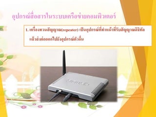 อุปกรณ์สื่อสารในระบบเครือข่ายคอมพิวเตอร์
1. เครื่องทวนสัญญาณ(repeater) เป็นอุปกรณ์ที่ทาหน้าที่รับสัญญาณดิจิทัล
แล้วส่งต่อออกไปยังอุปกรณ์ตัวอื่น
 