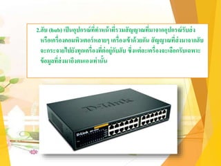 2.ฮับ (hub) เป็นอุปกรณ์ที่ทาหน้าที่รวมสัญญาณที่มาจากอุปกรณ์รับส่ง
หรือเครื่องคอมพิวเตอร์หลายๆ เครื่องเข้าด้วยกัน สัญญาณที่ส่งมาจากฮับ
จะกระจายไปยังทุกเครื่องที่ต่อยู่กับฮับ ซึ่งแต่ละเครื่องจะเลือกรับเฉพาะ
ข้อมูลที่ส่งมาถึงตนเองเท่านั้น
 