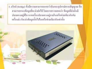 3. บริดจ์ (bridge) ซึ่งมีความสามารถมากกว่าฮับและอุปกรณ์ทวนสัญญาณ คือ
สามารถกรองข้อมูลที่จะส่งต่อได้ โดยการตรวจสอบว่า ข้อมูลที่ส่งนั้นมี
ปลายทางอยู่ที่ใด หากเครื่องปลายทางอยู่ภายในเครือข่ายเดียวกันกับ
เครื่องส่ง ก็จะส่งข้อมูลนั้นไปในเครือข่ายเดียวกันเท่านั้น
 