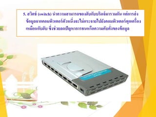 5. สวิตช์ (switch) นาความสามารถของฮับกับบริดจ์มารวมกัน แต่การส่ง
ข้อมูลจากคอมพิวเตอร์ตัวหนึ่งจะไม่กระจายไปยังคอมพิวเตอร์ทุกเครื่อง
เหมือนกับฮับ ซึ่งช่วยลดปัญหาการชนหรือความคับคั่งของข้อมูล
 